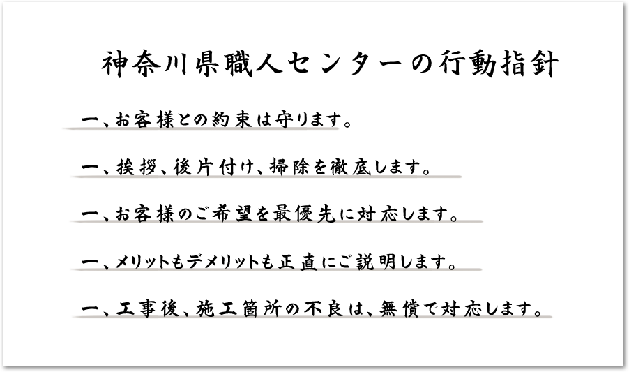 神奈川県職人センターの行動指針 一、約束は守ります。一、挨拶、後片付け、掃除を徹底します。一、お客様のご希望を最優先に対応します。一、メリットもデメリットも正直にご説明します。